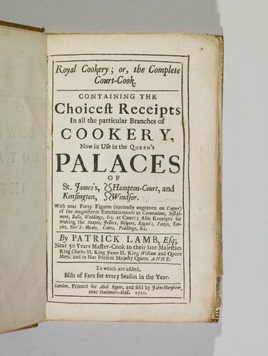 Royal cookery; or, the complete court-cook : containing the choicest receipts in all the particular branches of cookery, now in use in the Queen's palaces of St James's, Kensington, Hampton-Court and Windsor. With near forty figures (curiously engraven on copper) od the magnificent entertainments at coronations, instalment, balls, weddings &c at court ; also receipts for making the soupes, jellies, bisques, ragoo's, pattys, tanzies, forc'd meats, cakes, puddings &c. / by Patrick Lamb, Esq ; near 50 years master-cook to their late Majesties King Charles II, King James II, King William and Queen Mary, and to Her Present Majesty Queen Anne. To which are added bills of fare for every season in the year