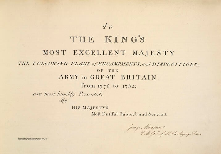 Master: Maps of encampments in England and Great Britain, 1778-82
Item: TO / THE KING’S / MOST EXCELLENT MAJESTY / THE FOLLOWING PLANS of ENCAMPMENTS, and DISPOSITIONS, / OF THE / ARMY in GREAT BRITAIN / from 1778 to 1782; / are most humbly Presented, / By / HIS MAJESTY’s / Most Dutiful Subject and Servant / [signed:] George Morrison /Q. M. Gen. l of all His Majesty’s Forces