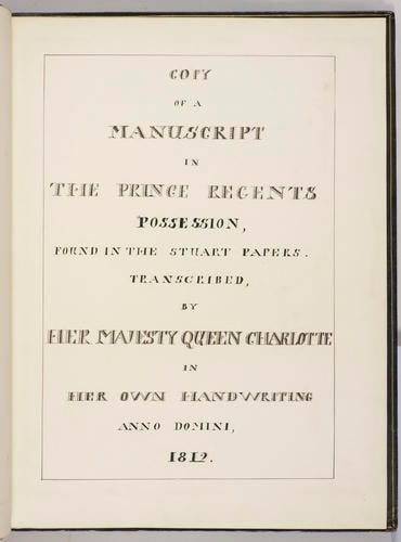 Copy of a manuscript in the Prince Regents possession, found in the Stuart papers / transcribed by Her Majesty Queen Charlotte in her own handwriting. anno domini 1812 Copy of a manuscript in the Prince Regents possession, found in the Stuart papers / transcribed by Her Majesty Queen Charlotte in her own handwriting. anno domini 1812